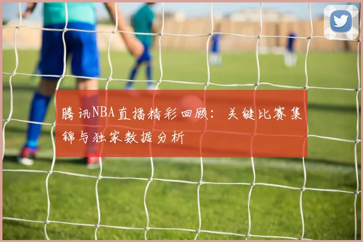 腾讯NBA直播精彩回顾：关键比赛集锦与独家数据分析