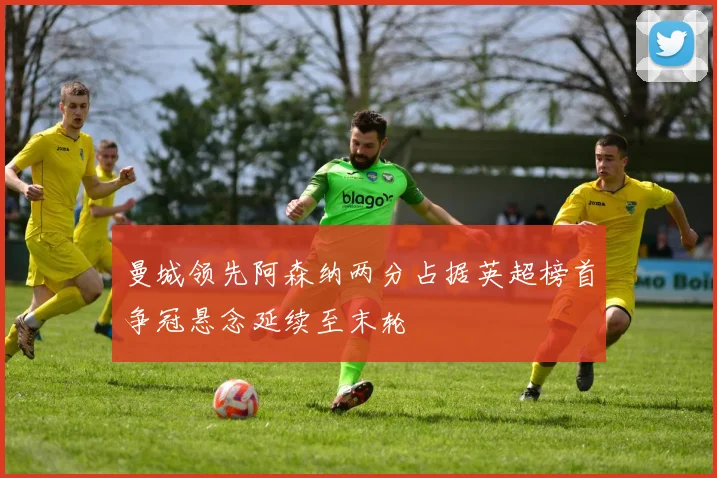 曼城领先阿森纳两分占据英超榜首争冠悬念延续至末轮