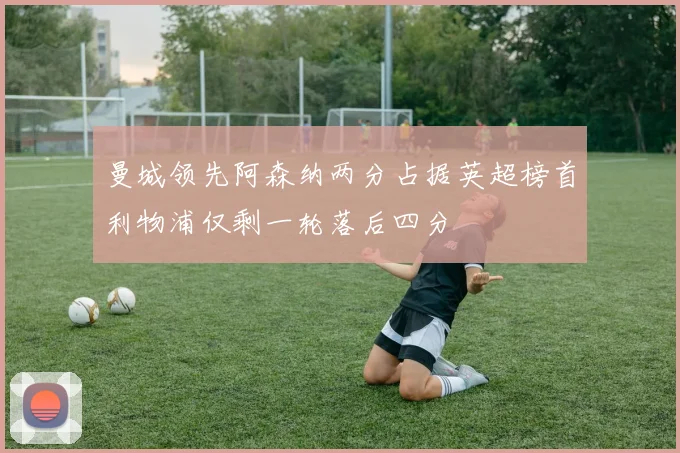 曼城领先阿森纳两分占据英超榜首利物浦仅剩一轮落后四分